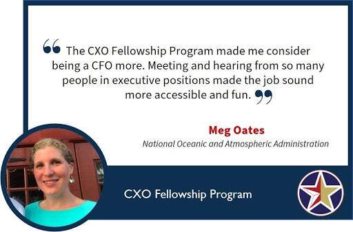 Image with text: The CXO fellowship program made me consider being a CFO more. Meeting and hearing from so many people in executive positions made the job sound more accessible and fun. Meg Oates National Oceanic and Atmospheric Administration.