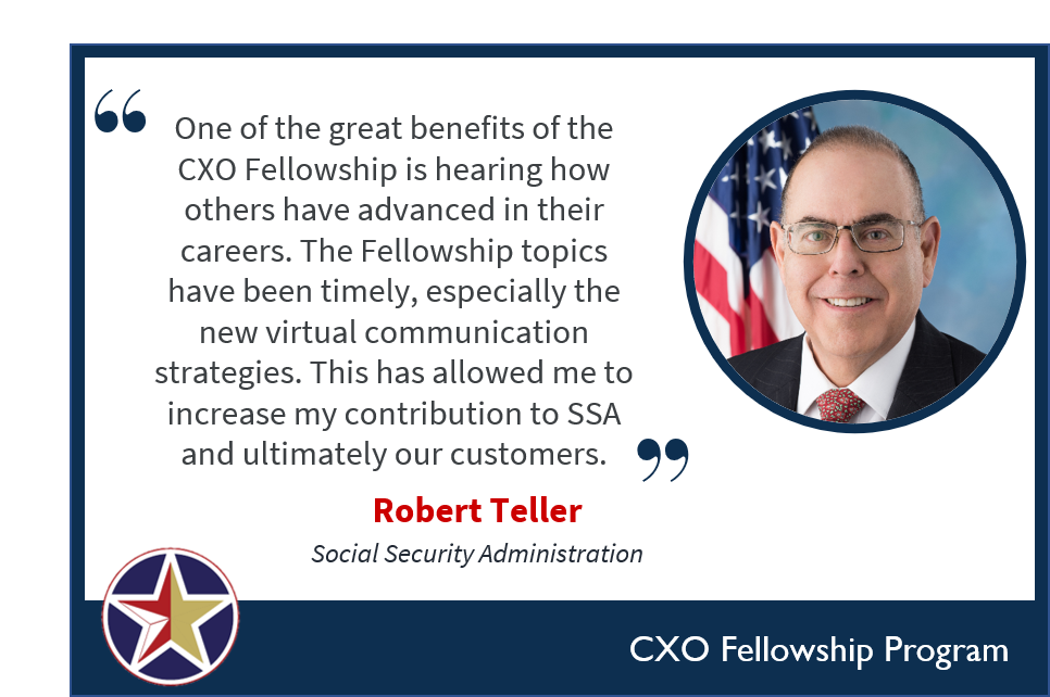 Image with text: one of the great benefits of the CXO fellowship is hearing how others have advanced in their careers. The fellowship topics have been timely, especially the new virtual communication strategies. This has allowed me to increase my contribution to SSA and ultimately our customers. Robert Teller Social Securtiy Administration.