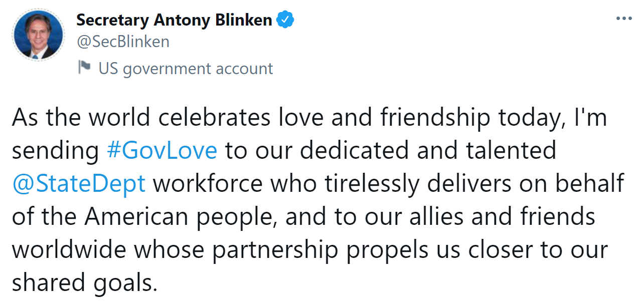 Image of a tweet with text: As the world celebrates love and friendship today, I'm sending Govlove to our dedicated and talented StateDept workforce who tirelessly delivers on behalf of the american people, and to our allies and friends worldwide whose partnership propels us closer to our shared goals. 
